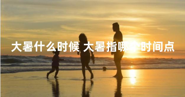 大暑什么时候 大暑指哪个时间点
